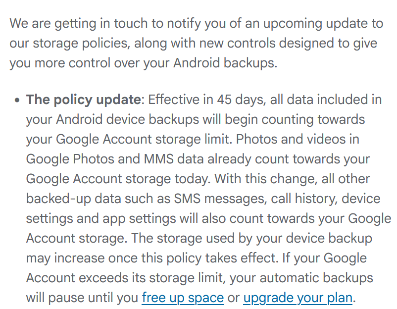 We are getting in touch to notify you of an upcoming update to our storage policies, along with new controls designed to give you more control over your Android backups.

    The policy update: Effective in 45 days, all data included in your Android device backups will begin counting towards your Google Account storage limit. Photos and videos in Google Photos and MMS data already count towards your Google Account storage today. With this change, all other backed-up data such as SMS messages, call history, device settings and app settings will also count towards your Google Account storage. The storage used by your device backup may increase once this policy takes effect. If your Google Account exceeds its storage limit, your automatic backups will pause until you free up space or upgrade your plan.